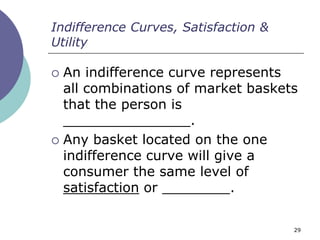 Indifference Curves, Satisfaction &
Utility

 An indifference curve represents
  all combinations of market baskets
  that the person is
  _______________.
 Any basket located on the one
  indifference curve will give a
  consumer the same level of
  satisfaction or ________.

                                      29
 