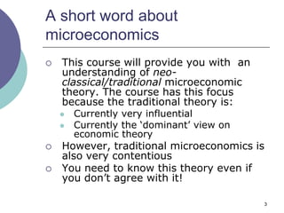 A short word about
microeconomics
   This course will provide you with an
    understanding of neo-
    classical/traditional microeconomic
    theory. The course has this focus
    because the traditional theory is:
       Currently very influential
       Currently the „dominant‟ view on
        economic theory
   However, traditional microeconomics is
    also very contentious
   You need to know this theory even if
    you don‟t agree with it!

                                           3
 