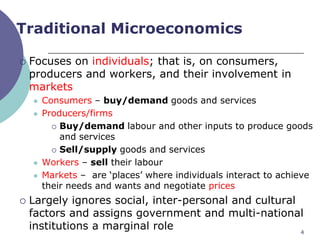 Traditional Microeconomics

   Focuses on individuals; that is, on consumers,
    producers and workers, and their involvement in
    markets
       Consumers – buy/demand goods and services
       Producers/firms
           Buy/demand labour and other inputs to produce goods
            and services
           Sell/supply goods and services

       Workers – sell their labour
       Markets – are „places‟ where individuals interact to achieve
        their needs and wants and negotiate prices
   Largely ignores social, inter-personal and cultural
    factors and assigns government and multi-national
    institutions a marginal role                        4
 
