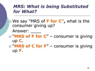 MRS: What is being Substituted
    for What?

 We say “MRS of F for C”, what is the
  consumer giving up?
  Answer: ____
 “MRS of F for C” – consumer is giving
  up C.
 “MRS of C for F” – consumer is giving
  up F.



                                    46
 