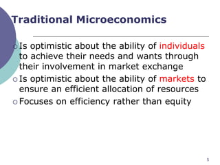 Traditional Microeconomics

 Is optimistic about the ability of individuals
  to achieve their needs and wants through
  their involvement in market exchange
 Is optimistic about the ability of markets to
  ensure an efficient allocation of resources
 Focuses on efficiency rather than equity




                                                   5
 