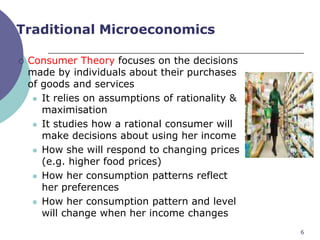 Traditional Microeconomics

   Consumer Theory focuses on the decisions
    made by individuals about their purchases
    of goods and services
      It relies on assumptions of rationality &
       maximisation
      It studies how a rational consumer will
       make decisions about using her income
      How she will respond to changing prices
       (e.g. higher food prices)
      How her consumption patterns reflect
       her preferences
      How her consumption pattern and level
       will change when her income changes
                                                   6
 