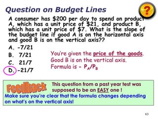 Question on Budget Lines
 A consumer has $200 per day to spend on product
 A, which has a unit price of $21, and product B,
 which has a unit price of $7. What is the slope of
 the budget line if good A is on the horizontal axis
 and good B is on the vertical axis??
 A. -7/21
 B. 7/21         You’re given the price of the goods.
 C. 21/7         Good B is on the vertical axis.
                 Formula is - PA/PB
 D. -21/7

                    This question from a past year test was
                    supposed to be an EASY one !
Make sure you’re clear that the formula changes depending
on what’s on the vertical axis!

                                                          63
 