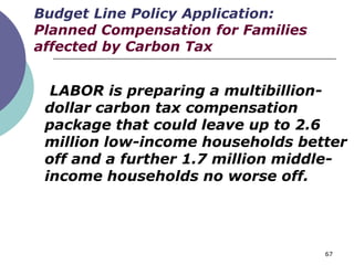 Budget Line Policy Application:
Planned Compensation for Families
affected by Carbon Tax


  LABOR is preparing a multibillion-
 dollar carbon tax compensation
 package that could leave up to 2.6
 million low-income households better
 off and a further 1.7 million middle-
 income households no worse off.




                                    67
 