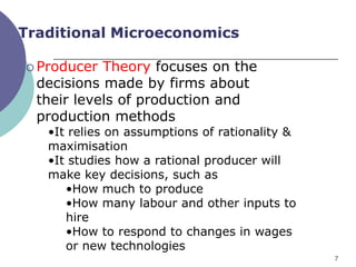 Traditional Microeconomics

 Producer  Theory focuses on the
  decisions made by firms about
  their levels of production and
  production methods
   •It relies on assumptions of rationality &
   maximisation
   •It studies how a rational producer will
   make key decisions, such as
      •How much to produce
      •How many labour and other inputs to
      hire
      •How to respond to changes in wages
      or new technologies
                                                7
 