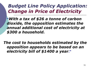 Budget Line Policy Application:
  Change in Price of Electricity
 “With a tax of $26 a tonne of carbon
 dioxide, the opposition estimates the
 annual additional cost of electricity at
 $300 a household.

The cost to households estimated by the
 opposition appears to be based on an
 electricity bill of $1400 a year.”


                                        72
 