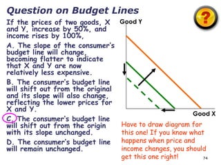 Question on Budget Lines
If the prices of two goods, X      Good Y
and Y, increase by 50%, and
income rises by 100%,
A. The slope of the consumer’s
budget line will change,
becoming flatter to indicate
that X and Y are now
relatively less expensive.
B. The consumer’s budget line
will shift out from the original
and its slope will also change,
reflecting the lower prices for
X and Y.
                                                          Good X
C. The consumer’s budget line
will shift out from the origin     Have to draw diagram for
with its slope unchanged.          this one! If you know what
D. The consumer’s budget line      happens when price and
will remain unchanged.             income changes, you should
                                   get this one right!       74
 