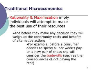 Traditional Microeconomics

 Rationality & Maximisation imply
  individuals will attempt to make
  the best use of their resources
   •And before they make any decision they will
   weigh up the opportunity costs and benefits
   of alternative actions
            •For example, before a consumer
            decides to spend all her week‟s pay
            on a new pair of shoes she will
            consider the trade-offs (such as the
            consequences of not paying the
            rent)
                                                   8
 