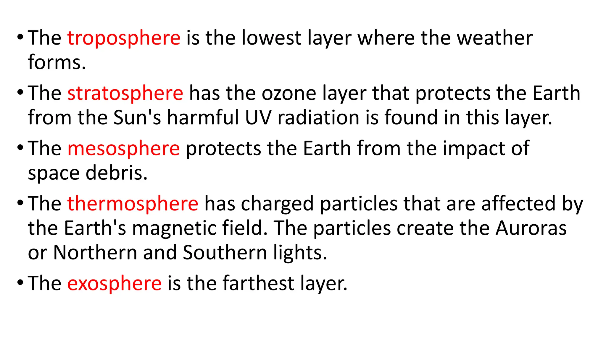 •The troposphere is the lowest layer where the weather
forms.
•The stratosphere has the ozone layer that protects the Earth
from the Sun's harmful UV radiation is found in this layer.
•The mesosphere protects the Earth from the impact of
space debris.
•The thermosphere has charged particles that are affected by
the Earth's magnetic field. The particles create the Auroras
or Northern and Southern lights.
•The exosphere is the farthest layer.
 