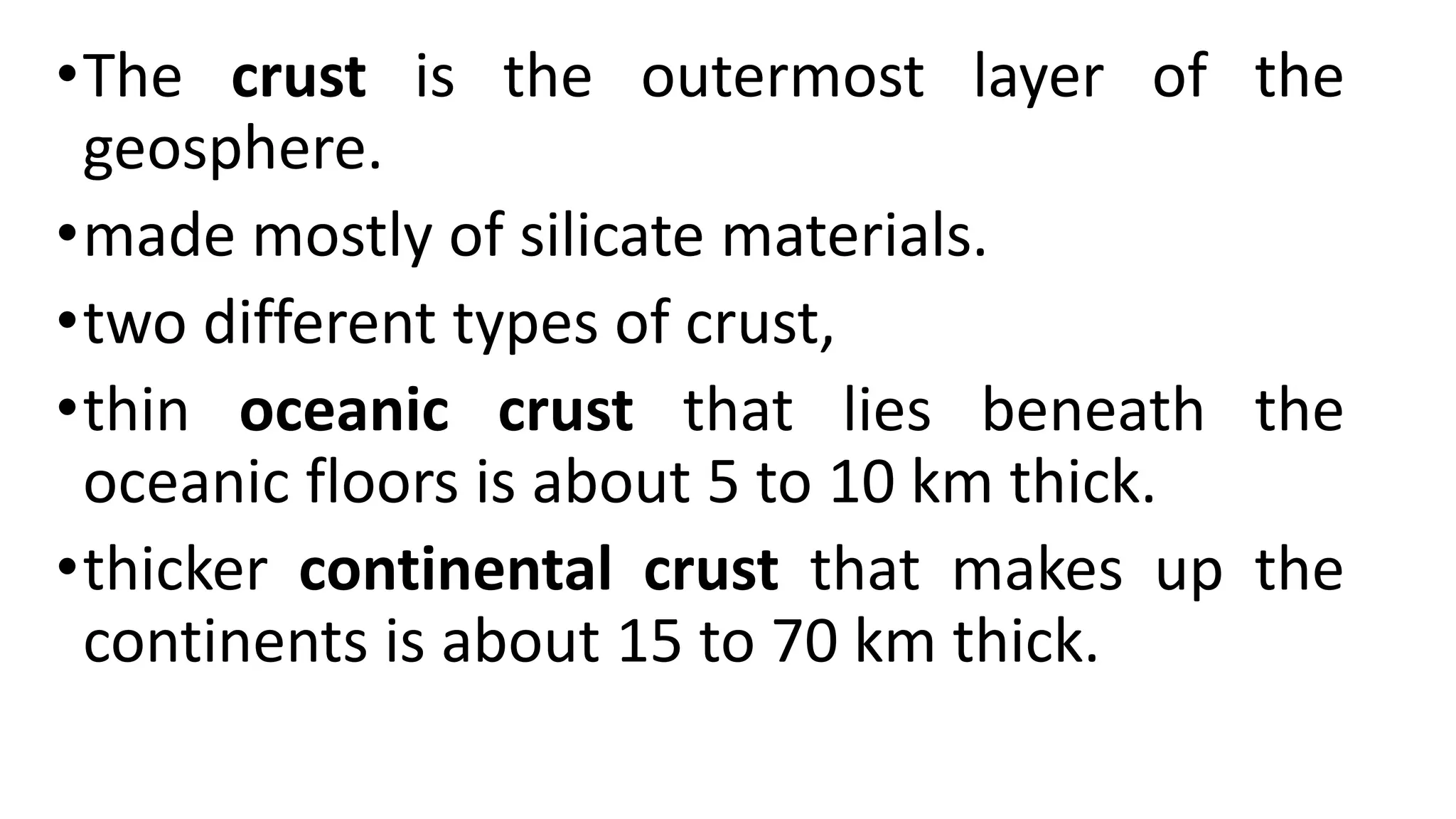 •The crust is the outermost layer of the
geosphere.
•made mostly of silicate materials.
•two different types of crust,
•thin oceanic crust that lies beneath the
oceanic floors is about 5 to 10 km thick.
•thicker continental crust that makes up the
continents is about 15 to 70 km thick.
 