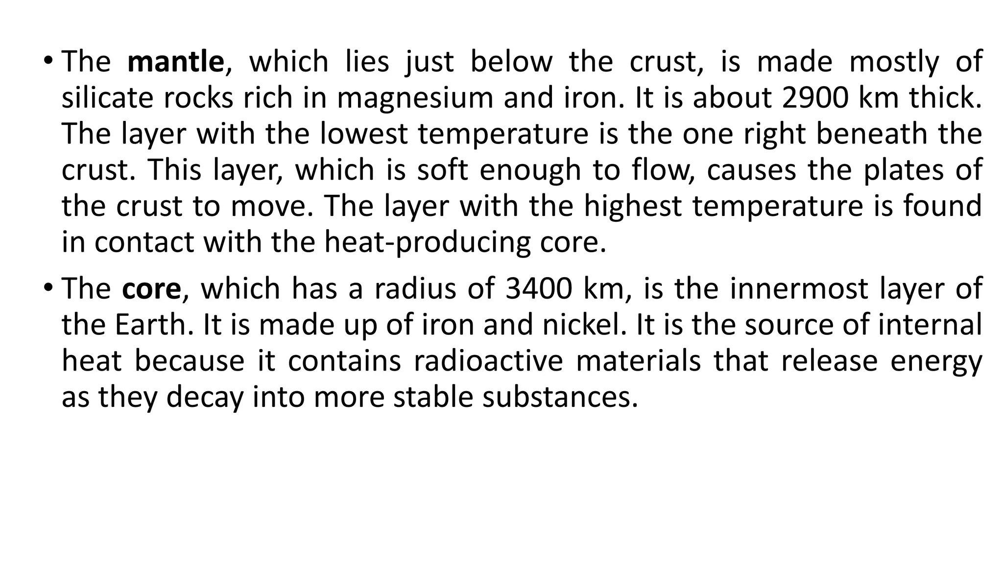 • The mantle, which lies just below the crust, is made mostly of
silicate rocks rich in magnesium and iron. It is about 2900 km thick.
The layer with the lowest temperature is the one right beneath the
crust. This layer, which is soft enough to flow, causes the plates of
the crust to move. The layer with the highest temperature is found
in contact with the heat-producing core.
• The core, which has a radius of 3400 km, is the innermost layer of
the Earth. It is made up of iron and nickel. It is the source of internal
heat because it contains radioactive materials that release energy
as they decay into more stable substances.
 