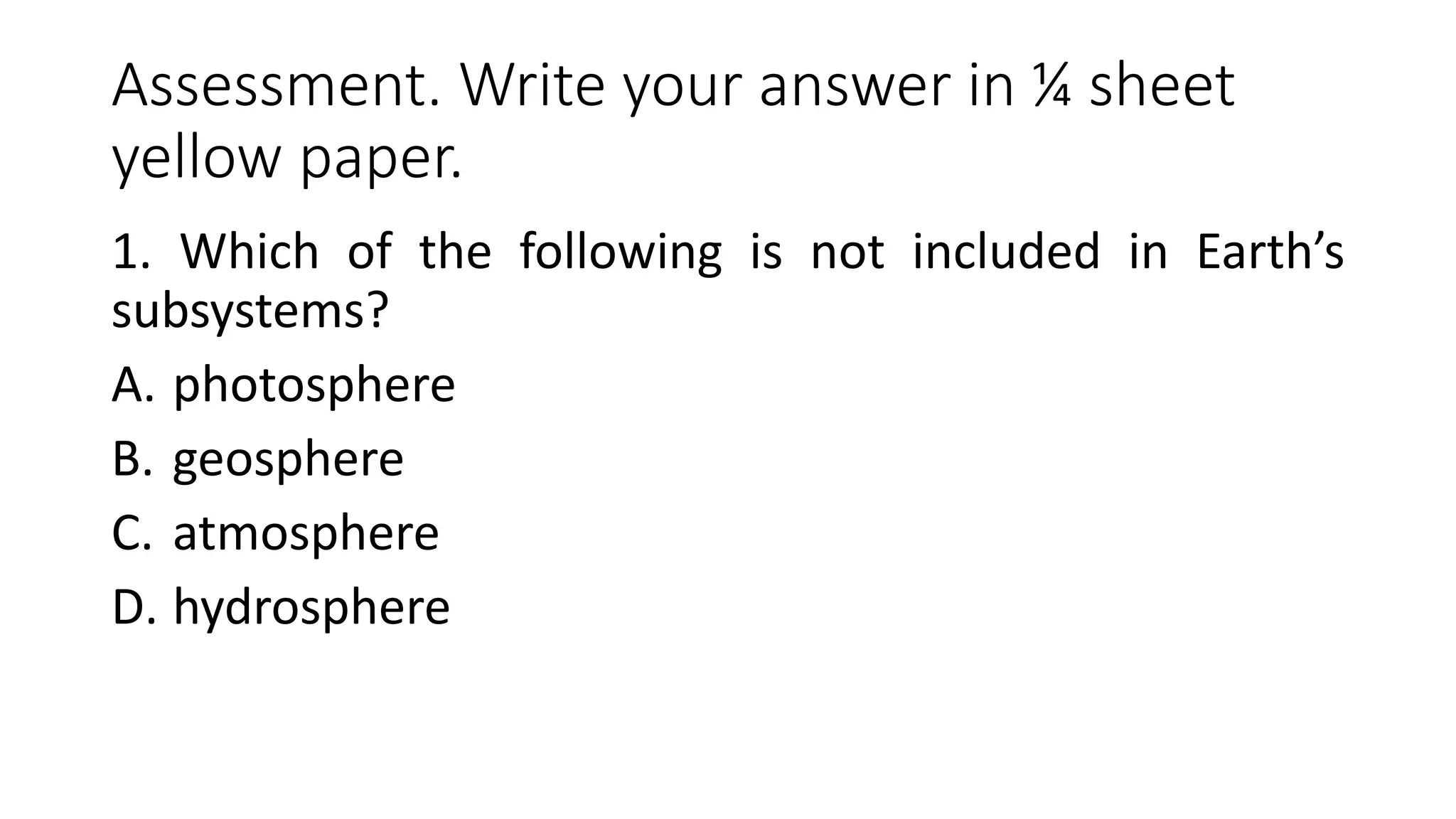 Assessment. Write your answer in ¼ sheet
yellow paper.
1. Which of the following is not included in Earth’s
subsystems?
A. photosphere
B. geosphere
C. atmosphere
D. hydrosphere
 