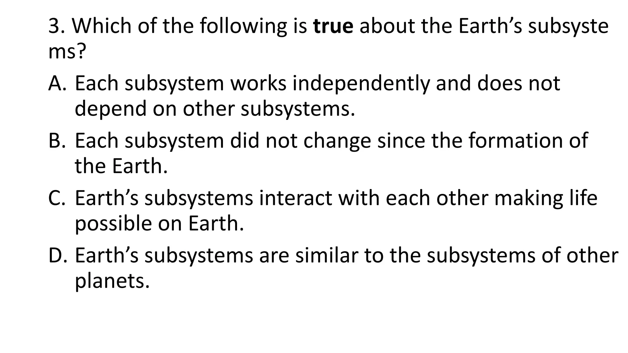 3. Which of the following is true about the Earth’s subsyste
ms?
A. Each subsystem works independently and does not
depend on other subsystems.
B. Each subsystem did not change since the formation of
the Earth.
C. Earth’s subsystems interact with each other making life
possible on Earth.
D. Earth’s subsystems are similar to the subsystems of other
planets.
 