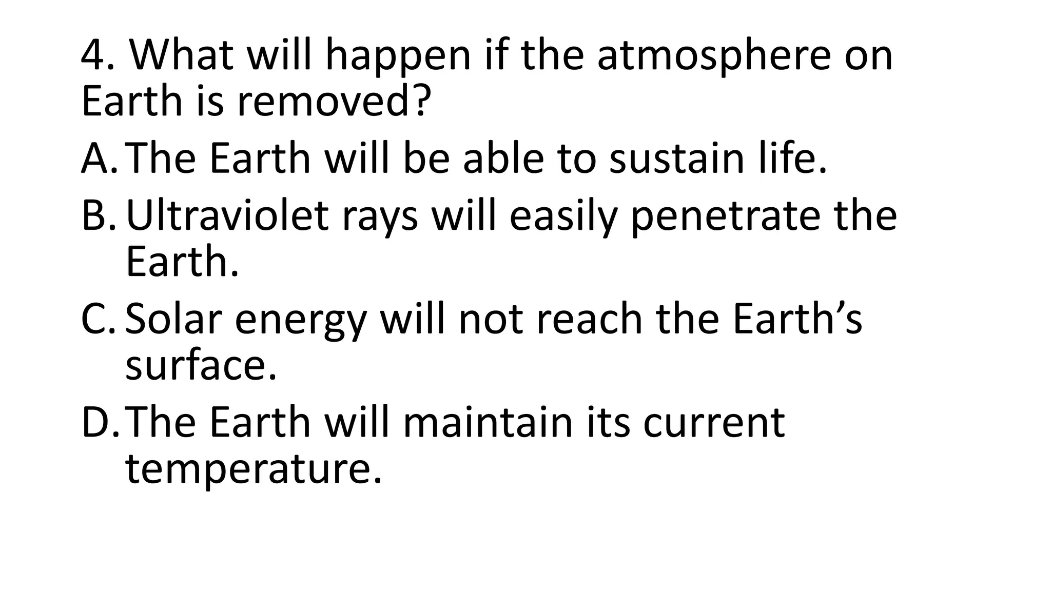 4. What will happen if the atmosphere on
Earth is removed?
A.The Earth will be able to sustain life.
B.Ultraviolet rays will easily penetrate the
Earth.
C.Solar energy will not reach the Earth’s
surface.
D.The Earth will maintain its current
temperature.
 