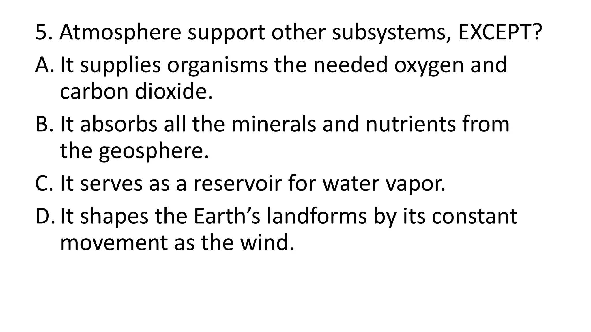 5. Atmosphere support other subsystems, EXCEPT?
A. It supplies organisms the needed oxygen and
carbon dioxide.
B. It absorbs all the minerals and nutrients from
the geosphere.
C. It serves as a reservoir for water vapor.
D.It shapes the Earth’s landforms by its constant
movement as the wind.
 