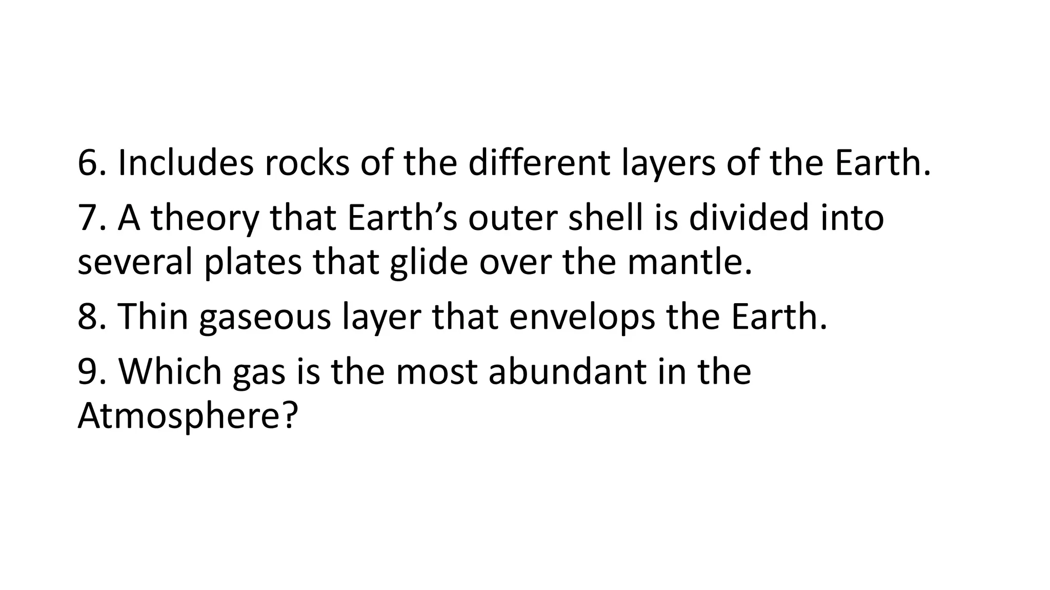6. Includes rocks of the different layers of the Earth.
7. A theory that Earth’s outer shell is divided into
several plates that glide over the mantle.
8. Thin gaseous layer that envelops the Earth.
9. Which gas is the most abundant in the
Atmosphere?
 