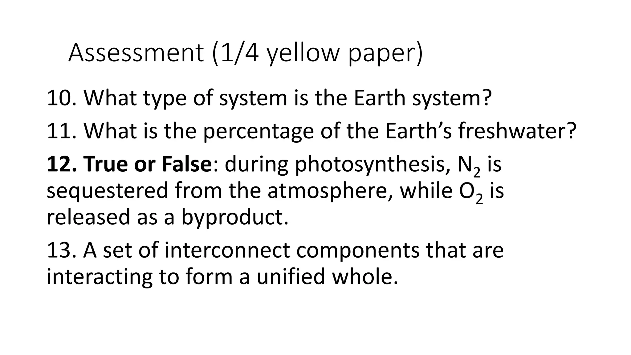 Assessment (1/4 yellow paper)
10. What type of system is the Earth system?
11. What is the percentage of the Earth’s freshwater?
12. True or False: during photosynthesis, N2 is
sequestered from the atmosphere, while O2 is
released as a byproduct.
13. A set of interconnect components that are
interacting to form a unified whole.
 