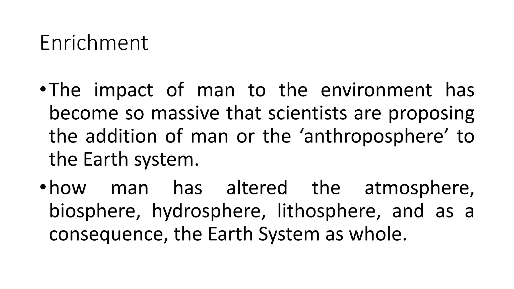 Enrichment
•The impact of man to the environment has
become so massive that scientists are proposing
the addition of man or the ‘anthroposphere’ to
the Earth system.
•how man has altered the atmosphere,
biosphere, hydrosphere, lithosphere, and as a
consequence, the Earth System as whole.
 