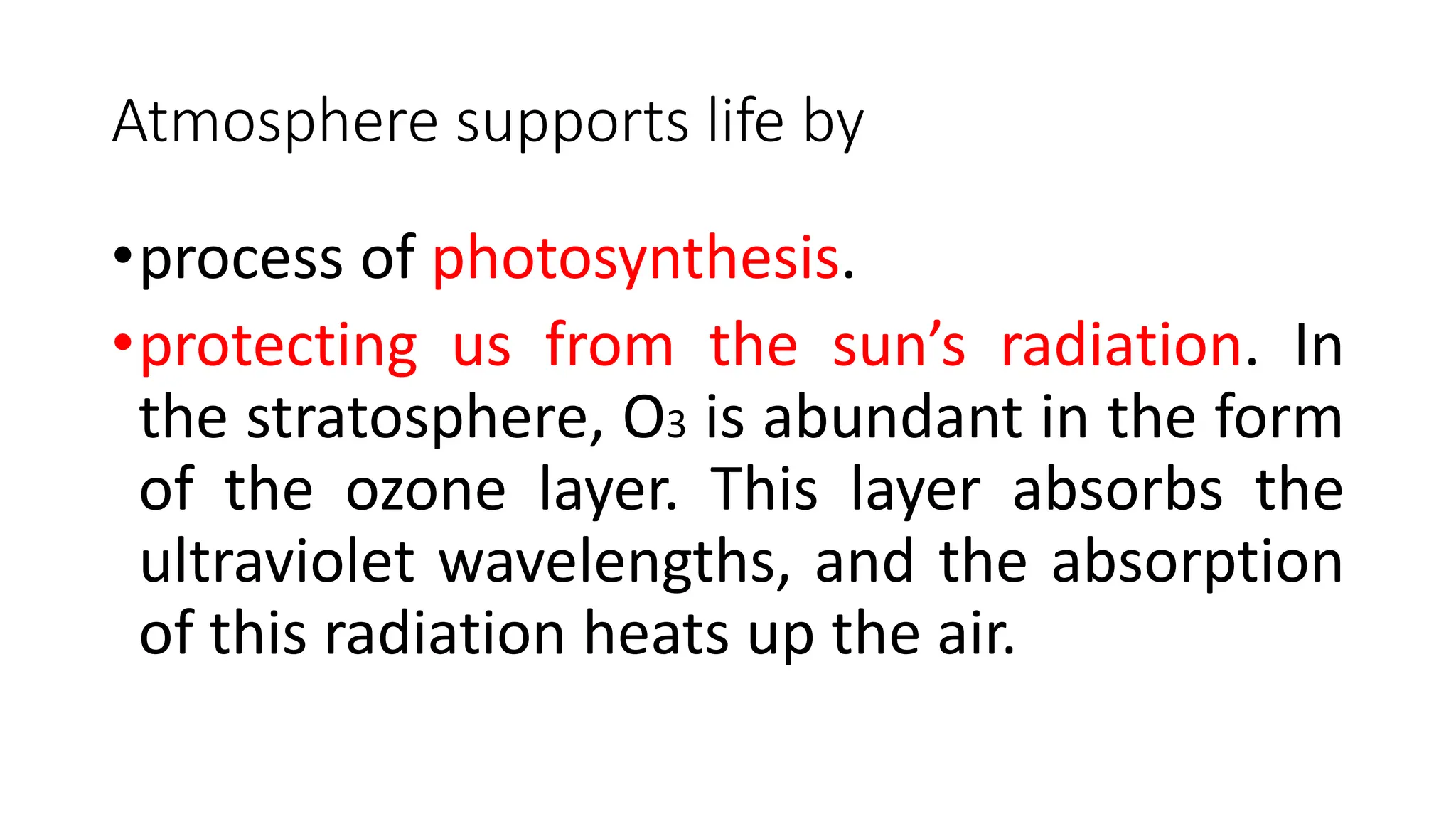 Atmosphere supports life by
•process of photosynthesis.
•protecting us from the sun’s radiation. In
the stratosphere, O3 is abundant in the form
of the ozone layer. This layer absorbs the
ultraviolet wavelengths, and the absorption
of this radiation heats up the air.
 