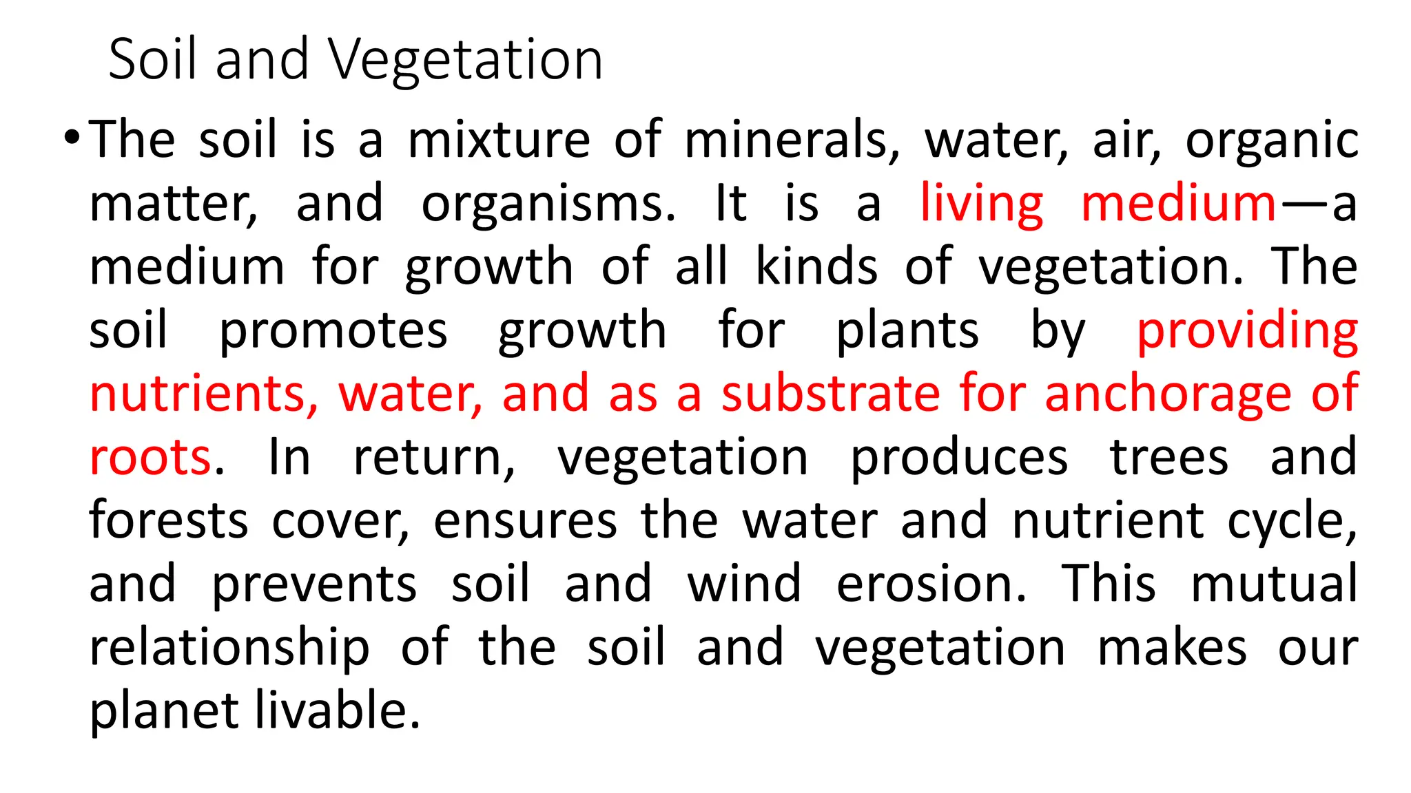 Soil and Vegetation
•The soil is a mixture of minerals, water, air, organic
matter, and organisms. It is a living medium—a
medium for growth of all kinds of vegetation. The
soil promotes growth for plants by providing
nutrients, water, and as a substrate for anchorage of
roots. In return, vegetation produces trees and
forests cover, ensures the water and nutrient cycle,
and prevents soil and wind erosion. This mutual
relationship of the soil and vegetation makes our
planet livable.
 