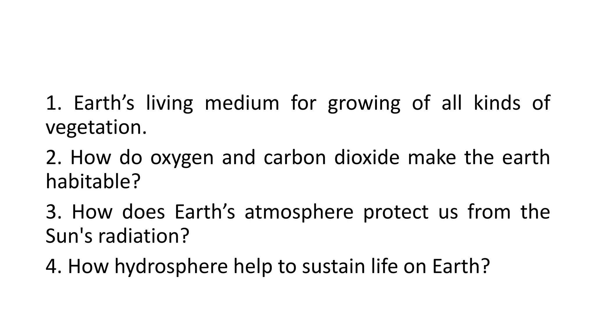 1. Earth’s living medium for growing of all kinds of
vegetation.
2. How do oxygen and carbon dioxide make the earth
habitable?
3. How does Earth’s atmosphere protect us from the
Sun's radiation?
4. How hydrosphere help to sustain life on Earth?
 