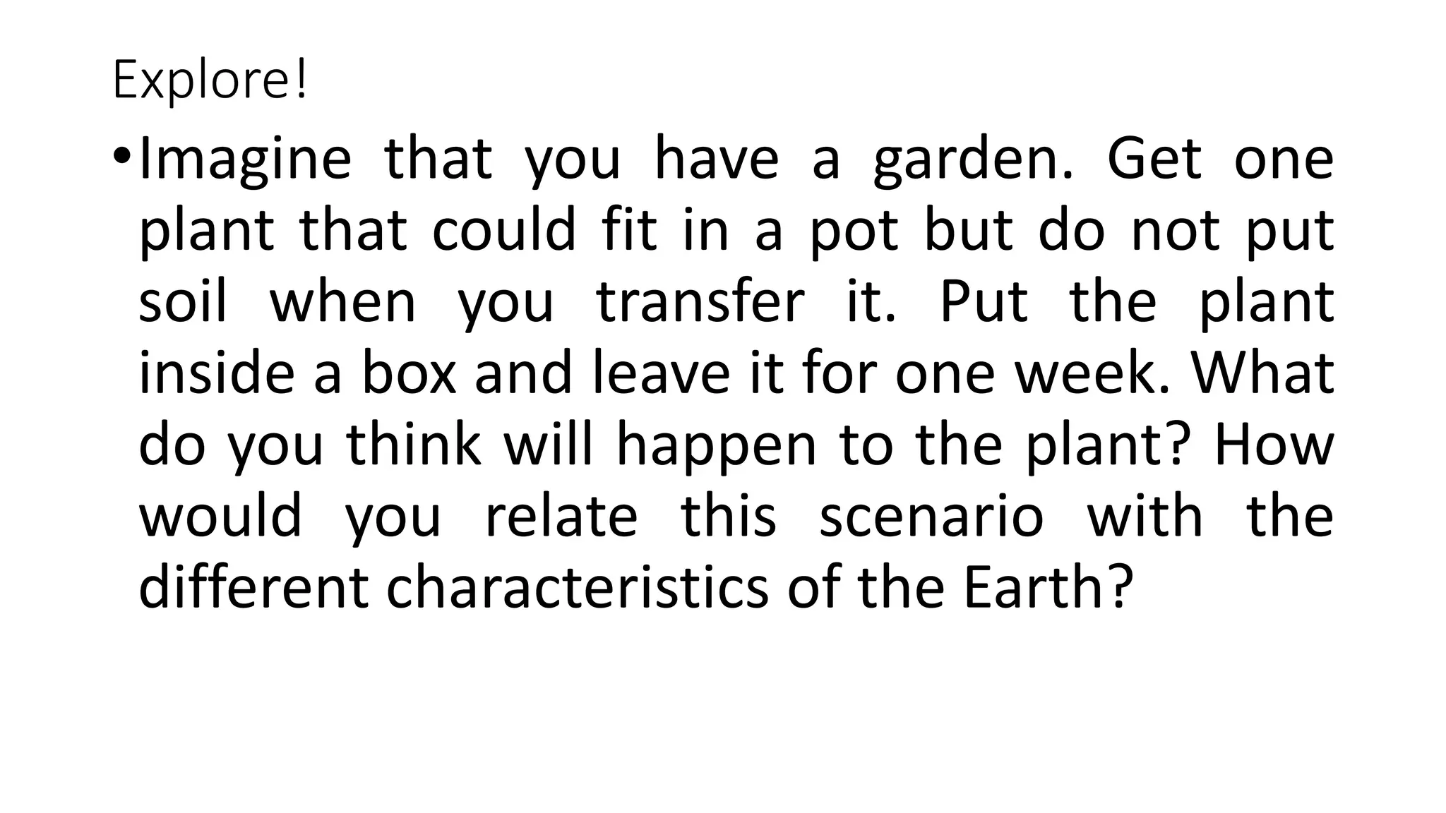 Explore!
•Imagine that you have a garden. Get one
plant that could fit in a pot but do not put
soil when you transfer it. Put the plant
inside a box and leave it for one week. What
do you think will happen to the plant? How
would you relate this scenario with the
different characteristics of the Earth?
 