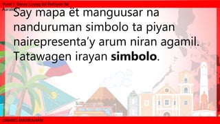Yunit I: Saray Luyag ëd Rehiyon Mi
Aaralën 1
UNANG MARKAHAN
Say mapa ët manguusar na
nanduruman simbolo ta piyan
nairepresenta’y arum niran agamil.
Tatawagen irayan simbolo.
 