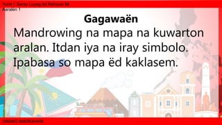 Yunit I: Saray Luyag ëd Rehiyon Mi
Aaralën 1
UNANG MARKAHAN
Mandrowing na mapa na kuwarton
aralan. Itdan iya na iray simbolo.
Ipabasa so mapa ëd kaklasem.
Gagawaën
 
