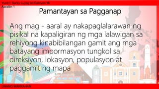 Yunit I: Saray Luyag ëd Rehiyon Mi
Aaralën 1
UNANG MARKAHAN
Pamantayan sa Pagganap
Ang mag - aaral ay nakapaglalarawan ng
pisikal na kapaligiran ng mga lalawigan sa
rehiyong kinabibilangan gamit ang mga
batayang impormasyon tungkol sa
direksiyon, lokasyon, populasyon at
paggamit ng mapa
 