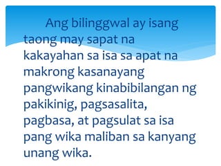 Ang bilinggwal ay isang
taong may sapat na
kakayahan sa isa sa apat na
makrong kasanayang
pangwikang kinabibilangan ng
pakikinig, pagsasalita,
pagbasa, at pagsulat sa isa
pang wika maliban sa kanyang
unang wika.
 