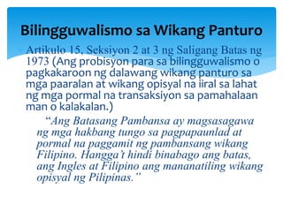  Artikulo 15, Seksiyon 2 at 3 ng Saligang Batas ng
1973 (Ang probisyon para sa bilingguwalismo o
pagkakaroon ng dalawang wikang panturo sa
mga paaralan at wikang opisyal na iiral sa lahat
ng mga pormal na transaksiyon sa pamahalaan
man o kalakalan.)
“Ang Batasang Pambansa ay magsasagawa
ng mga hakbang tungo sa pagpapaunlad at
pormal na paggamit ng pambansang wikang
Filipino. Hangga’t hindi binabago ang batas,
ang Ingles at Filipino ang mananatiling wikang
opisyal ng Pilipinas.”
Bilingguwalismo sa Wikang Panturo
 