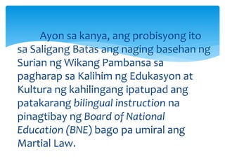 Ayon sa kanya, ang probisyong ito
sa Saligang Batas ang naging basehan ng
Surian ng Wikang Pambansa sa
pagharap sa Kalihim ng Edukasyon at
Kultura ng kahilingang ipatupad ang
patakarang bilingual instruction na
pinagtibay ng Board of National
Education (BNE) bago pa umiral ang
Martial Law.
 