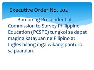 Bumuo ng Presendential
Commission to Survey Philippine
Education (PCSPE) tungkol sa dapat
maging katayuan ng Pilipino at
Ingles bilang mga wikang panturo
sa paaralan.
Executive Order No. 202
 