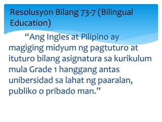 “Ang Ingles at Pilipino ay
magiging midyum ng pagtuturo at
ituturo bilang asignatura sa kurikulum
mula Grade 1 hanggang antas
unibersidad sa lahat ng paaralan,
publiko o pribado man.”
Resolusyon Bilang 73-7 (Bilingual
Education)
 