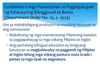Ilan sa mahahalagang probisyon sa nasabing kautusan ay
ang sumusunod:
 Makalinang ng mga mamamayang Pilipinong matatas
sa pagpapahayag sa mga wikang Pilipino at Ingles
 Ang pariralang bilingual education ay binigyang
katuturan sa magkahiwalay na paggamit ng Pilipino
at Ingles bilang mga wikang panturo mula Grade 1
pataas sa mga tiyak na asignatura.
Guidelines o mga Panuntunan sa Pagpapatupad
ng Edukasyong Bilingguwal sa Bansa
(Department Order No. 25, s. 1974)
 