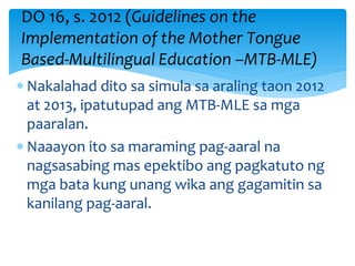  Nakalahad dito sa simula sa araling taon 2012
at 2013, ipatutupad ang MTB-MLE sa mga
paaralan.
 Naaayon ito sa maraming pag-aaral na
nagsasabing mas epektibo ang pagkatuto ng
mga bata kung unang wika ang gagamitin sa
kanilang pag-aaral.
DO 16, s. 2012 (Guidelines on the
Implementation of the Mother Tongue
Based-Multilingual Education –MTB-MLE)
 