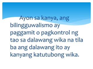 Ayon sa kanya, ang
bilingguwalismo ay
paggamit o pagkontrol ng
tao sa dalawang wika na tila
ba ang dalawang ito ay
kanyang katutubong wika.
 