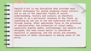 Capital-A Art is one discipline that provides many
useful techniques for anyone studying visual culture,
and is one of the important fields of social
understanding, history and culture; we therefore
include it as a particular instance of the field, as
something we can use to see and understand the world
through seeing. Other approaches focus on the processes
of spectatorship; the production of visual media,
especially digital media; anthropology; how objects are
designed; why some visual matter is considered
beautiful or appealing; and the social and economic
importance of media convergence in making sense of the
world.
 