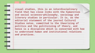 visual studies, this is an interdisciplinary
field that has close links with the humanities
and social sciences—philosophy, sociology and
literary studies in particular. It is, as the
editorial statement of the journal Cultural
Studies notes, committed to the theorizing of
politics and the politicizing of theory, and
hence is a discipline which is concerned with how
to understand human and institutional relations
and practices.
 