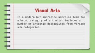 Visual Arts
Is a modern but imprecise umbrella term for
a broad category of art which includes a
number of artistic disciplines from various
sub-categories.
 