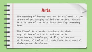 Arts
The meaning of beauty and art is explored in the
branch of philosophy called aesthetics. Visual
Arts is one of the Arts Education Key Learning
Area.
The Visual Arts assist students in their
acquisition of artistic and aesthetic
experiences, knowledge, skills, values and
attitudes, all of which contribute to students’
whole-person development.
 