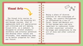 Visual Arts
The Visual Arts course is
different from the existing Art
and Design courses, that it
emphasizes both art appreciation
and criticism and art making.
Visual Arts, as a subject, is
designed to stretch students’
aesthetic and artistic potential
and develop their values and
attitudes, thus empowering them
to be better prepared for their
own future.
Being a place of diverse
cultures at the crossroads of
change, our country Philippines
is influenced by a mix of
local, Asian and Western art.
It has become more and more
important to rediscover links
to other countries’ artistic
heritage and connections to the
art of Asia and other cultural
contexts.
 