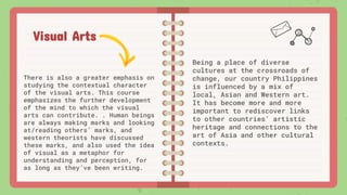 Visual Arts
There is also a greater emphasis on
studying the contextual character
of the visual arts. This course
emphasizes the further development
of the mind to which the visual
arts can contribute. . Human beings
are always making marks and looking
at/reading others’ marks, and
western theorists have discussed
these marks, and also used the idea
of visual as a metaphor for
understanding and perception, for
as long as they’ve been writing.
Being a place of diverse
cultures at the crossroads of
change, our country Philippines
is influenced by a mix of
local, Asian and Western art.
It has become more and more
important to rediscover links
to other countries’ artistic
heritage and connections to the
art of Asia and other cultural
contexts.
 