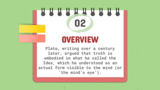 02
OVERVIEW
Plato, writing over a century
later, argued that truth is
embodied in what he called the
Idea, which he understood as an
actual form visible to the mind (or
‘the mind’s eye’).
 