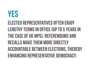 yes
Many MPs simply toe the party line and do as the whips
tell them, rather than thinking for themselves and/or
representing the interests of their constituents.
Incorporating elements of direct democracy would
remind representatives of who they were elected to
serve.
 