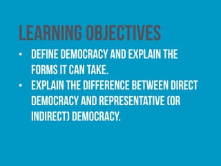 learning objectives
• Define democracy and explain the forms it can take.
• Explain the difference between direct democracy and
representative (or indirect) democracy.
• Understand how citizens can participate in politics in
the UK effectively.
• Understand the system of democracy in the UK.
 