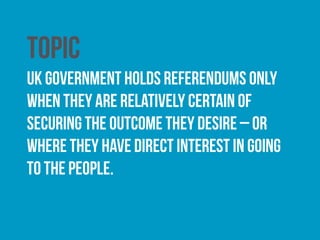 Wording
the questions are often worded in a way as to encourage a
positive response. the Electoral Commission was granted
the authority to comment on the ineligibility of questions
posed in all future referendums under the Political
Parties, Elections and Referendums Act (2000).
 