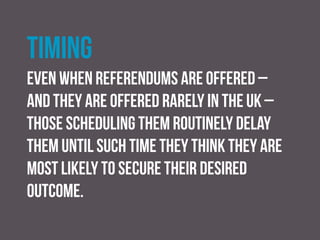 Funding
this has been more of an issue in the past. now Under the
Political Parties, Elections and Referendums Act (2000),
referendums in the UK are state funded, with the ‘yes’ and
‘no’ campaigns each receiving £600,000 public grant
 