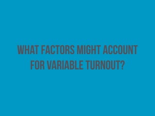 Type of election
Voters are more likely to turn out to vote when they
value the institutions to which individuals are seeking to
be elected. This may account for the relatively low levels
of turnout witnessed at local elections.
 