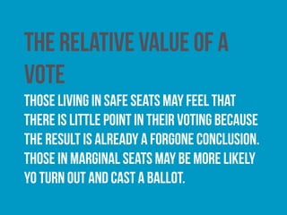 The electoral system in operation
Some voters may be more inclined to cast a ballot where
they think that their vote will be counted. Some argue
that turnout would be higher at UK general elections if
they were contested under a proportional electoral
system as opposed to a ‘winner-takes-all’ system such as
first-past-the-post.
 